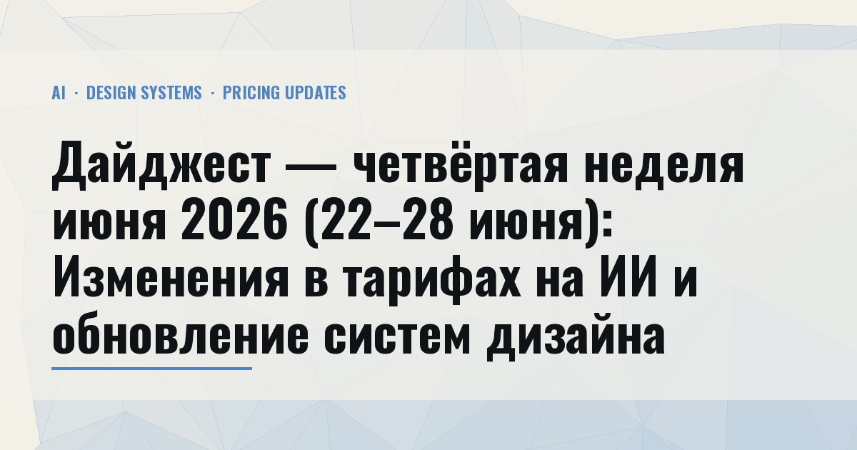 Дайджест — четвёртая неделя июня 2026 (22–28 июня): Изменения в тарифах на ИИ и обновление систем дизайна