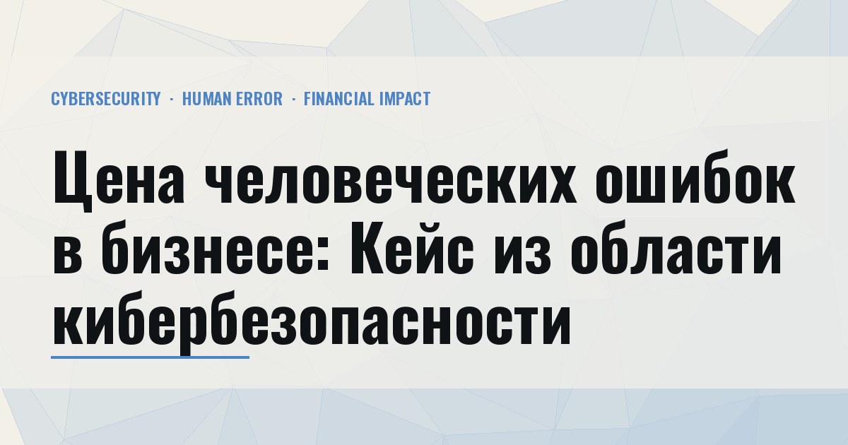 Цена человеческих ошибок в бизнесе: Кейс из области кибербезопасности